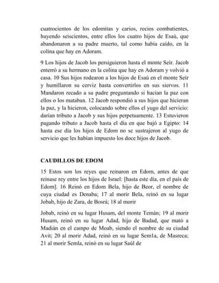 cuatrocientos de los edomitas y carios, recios combatientes,
huyendo seiscientos, entre ellos los cuatro hijos de Esaú, que
abandonaron a su padre muerto, tal como había caído, en la
colina que hay en Adoram.
9 Los hijos de Jacob los persiguieron hasta el monte Seír. Jacob
enterró a su hermano en la colina que hay en Adoram y volvió a
casa. 10 Sus hijos rodearon a los hijos de Esaú en el monte Seír
y humillaron su cerviz hasta convertirlos en sus siervos. 11
Mandaron recado a su padre preguntando si hacian la paz con
ellos o los mataban. 12 Jacob respondió a sus hijos que hicieran
la paz, y la hicieron, colocando sobre ellos el yugo del servicio:
darían tributo a Jacob y sus hijos perpetuamente. 13 Estuvieron
pagando tributo a Jacob hasta el día en que bajó a Egipto: 14
hasta ese día los hijos de Edom no se sustrajeron al yugo de
servicio que les habían impuesto los doce hijos de Jacob.


CAUDILLOS DE EDOM
15 Estos son los reyes que reinaron en Edom, antes de que
reinase rey entre los hijos de Israel: [hasta este día, en el país de
Edom]. 16 Reinó en Edom Bela, hijo de Beor, el nombre de
cuya ciudad es Denaba; 17 al morir Bela, reinó en su lugar
Jobab, hijo de Zara, de Bosrá; 18 al morir
Jobab, reinó en su lugar Husam, del monte Temán; 19 al morir
Husam, reinó en su lugar Adad, hijo de Badad, que mató a
Madián en el campo de Moab, siendo el nombre de su ciudad
Avit; 20 al morir Adad, reinó en su lugar Sem1a, de Masreca;
21 al morir Semla, reinó en su lugar Saúl de
 