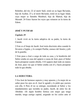 Rohobot, del río; 22 al morir Saúl, reinó en su lugar Ba1anán,
hijo de Acabar, 23 y al morir Ba1anán, reinó en su lugar Adad,
cuya mujer se llamaba Metabeel, hija de Matred, hija de
Mezaab. 24 Estos fueron los reyes que reinaron en la tierra de
Edom.


JOSÉ Y PUTIFAR
Capítulo 39
1 Jacob vivió en la tierra adoptiva de su padre, la tierra de
Canaán.
2 Este es el linaje de Jacob. José tenía diecisiete años cuando lo
llevaron a Egipto, y lo compró Putifar, eunuco del faraón y jefe
de la guardia.
3 Este puso a José a cargo de toda su casa, y la bendición del
Señor estaba en casa del egipcio a causa de José, pues el Señor
hacía prosperar cuanto obraba. 4 El egipcio dejó todo en manos
de José, pues vio que el Señor estaba con él y hacía prosperar
todo lo que obraba.


LA SEDUCTORA
5 Era José de hermoso aspecto y muy apuesto, y la mujer de su
señor puso los ojos en él. José le agradó y le pidió que yaciera
con ella. 6 Pero él no se entregó, recordando al Señor y los
mandamientos que recitaba su padre, Jacob, de entre los de
Abrahán: «Si algún hombre fornica con mujer que tenga
marido, tenga castigo capital, asignado en los cielos ante el
 