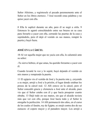 Señor Altísimo, y regístresele el pecado perennemente ante el
Señor en los libros eternos». 7 José recordó estas palabras y no
quiso yacer con ella.


8 Ella le suplicó durante un año, pero él se negó a oírla. 9
Entonces lo agarró estrechándolo entre sus brazos en su casa
para forzarlo a yacer con ella, cerrando las puertas de la casa y
sujetándolo, pero él dejó el vestido en sus manos, rompió la
puerta y huyó fuera.


JOSÉ EN LA CÁRCEL
10 Al ver aquella mujer que no yacía con ella, lo calumnió ante
su señor:
-Tu siervo hebreo, al que amas, ha querido forzarme a yacer con
él.
Cuando levanté la voz y lo sujeté, huyó dejando el vestido en
mis manos y rompiendo la puerta.
11 El egipcio vio el vestido de José y la puerta rota y, creyendo
a su mujer, arrojó a José a la prisión, el lugar donde estaban los
presos de la cárcel real. 12 Allí estuvo en la cárcel, pero el
Señor concedió gracia y clemencia a José ante el alcaide, pues
vio que el Señor estaba con él y que hacía prosperar cuanto
obraba. 13 Dejó todo en sus manos, sin que el alcaide tuviera
más que ver con ello, porque José hacía todo y el Señor le
otorgaba la perfección. 14 Allí permaneció dos años, en el curso
de los cuales el faraón, rey de Egipto, se enojó contra dos de sus
eunucos: el copero mayor y el panadero mayor. Los arrojó a
 