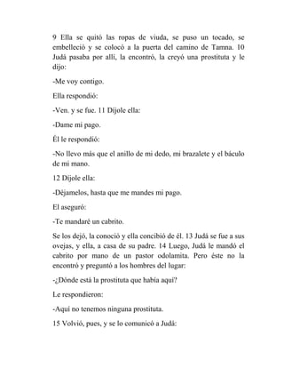 9 Ella se quitó las ropas de viuda, se puso un tocado, se
embelleció y se colocó a la puerta del camino de Tamna. 10
Judá pasaba por allí, la encontró, la creyó una prostituta y le
dijo:
-Me voy contigo.
Ella respondió:
-Ven. y se fue. 11 Díjole ella:
-Dame mi pago.
Él le respondió:
-No llevo más que el anillo de mi dedo, mi brazalete y el báculo
de mi mano.
12 Díjole ella:
-Déjamelos, hasta que me mandes mi pago.
El aseguró:
-Te mandaré un cabrito.
Se los dejó, la conoció y ella concibió de él. 13 Judá se fue a sus
ovejas, y ella, a casa de su padre. 14 Luego, Judá le mandó el
cabrito por mano de un pastor odolamita. Pero éste no la
encontró y preguntó a los hombres del lugar:
-¿Dónde está la prostituta que había aquí?
Le respondieron:
-Aquí no tenemos ninguna prostituta.
15 Volvió, pues, y se lo comunicó a Judá:
 