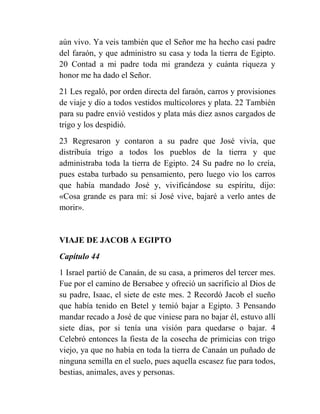 aún vivo. Ya veis también que el Señor me ha hecho casi padre
del faraón, y que administro su casa y toda la tierra de Egipto.
20 Contad a mi padre toda mi grandeza y cuánta riqueza y
honor me ha dado el Señor.
21 Les regaló, por orden directa del faraón, carros y provisiones
de viaje y dio a todos vestidos multicolores y plata. 22 También
para su padre envió vestidos y plata más diez asnos cargados de
trigo y los despidió.
23 Regresaron y contaron a su padre que José vivía, que
distribuía trigo a todos los pueblos de la tierra y que
administraba toda la tierra de Egipto. 24 Su padre no lo creía,
pues estaba turbado su pensamiento, pero luego vio los carros
que había mandado José y, vivificándose su espíritu, dijo:
«Cosa grande es para mí: si José vive, bajaré a verlo antes de
morir».


VIAJE DE JACOB A EGIPTO
Capítulo 44
1 Israel partió de Canaán, de su casa, a primeros del tercer mes.
Fue por el camino de Bersabee y ofreció un sacrificio al Dios de
su padre, Isaac, el siete de este mes. 2 Recordó Jacob el sueño
que había tenido en Betel y temió bajar a Egipto. 3 Pensando
mandar recado a José de que viniese para no bajar él, estuvo allí
siete días, por si tenía una visión para quedarse o bajar. 4
Celebró entonces la fiesta de la cosecha de primicias con trigo
viejo, ya que no había en toda la tierra de Canaán un puñado de
ninguna semilla en el suelo, pues aquella escasez fue para todos,
bestias, animales, aves y personas.
 
