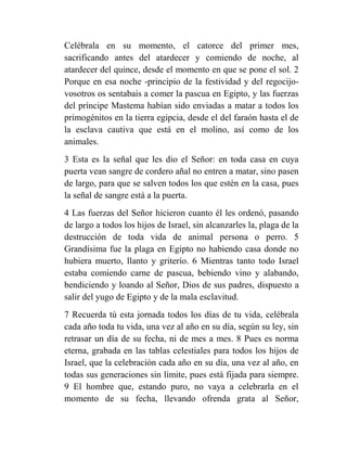 Celébrala en su momento, el catorce del primer mes,
sacrificando antes del atardecer y comiendo de noche, al
atardecer del quince, desde el momento en que se pone el sol. 2
Porque en esa noche -principio de la festividad y del regocijo-
vosotros os sentabais a comer la pascua en Egipto, y las fuerzas
del príncipe Mastema habían sido enviadas a matar a todos los
primogénitos en la tierra egipcia, desde el del faraón hasta el de
la esclava cautiva que está en el molino, así como de los
animales.
3 Esta es la señal que les dio el Señor: en toda casa en cuya
puerta vean sangre de cordero añal no entren a matar, sino pasen
de largo, para que se salven todos los que estén en la casa, pues
la señal de sangre está a la puerta.
4 Las fuerzas del Señor hicieron cuanto él les ordenó, pasando
de largo a todos los hijos de Israel, sin alcanzarles la, plaga de la
destrucción de toda vida de animal persona o perro. 5
Grandísima fue la plaga en Egipto no habiendo casa donde no
hubiera muerto, llanto y griterío. 6 Mientras tanto todo Israel
estaba comiendo carne de pascua, bebiendo vino y alabando,
bendiciendo y loando al Señor, Dios de sus padres, dispuesto a
salir del yugo de Egipto y de la mala esclavitud.
7 Recuerda tú esta jornada todos los días de tu vida, celébrala
cada año toda tu vida, una vez al año en su día, según su ley, sin
retrasar un día de su fecha, ni de mes a mes. 8 Pues es norma
eterna, grabada en las tablas celestiales para todos los hijos de
Israel, que la celebración cada año en su día, una vez al año, en
todas sus generaciones sin límite, pues está fijada para siempre.
9 El hombre que, estando puro, no vaya a celebrarla en el
momento de su fecha, llevando ofrenda grata al Señor,
 