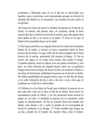 comiendo y bebiendo ante él en el día de su festividad, ese
hombre, puro y próximo, será exterminado porque no ofreció la
ofrenda del Señor en su momento: ese hombre llevará sobre sí
su pecado.
10 Vayan los hijos de Israel a celebrar la pascua en el día de su
fecha, el catorce del primer mes, en vísperas: desde la hora
tercera del día a la hora tercera de la noche, pues dos partes han
sido dadas al día y un tercio a la tarde. 11 Esto es lo que el
Señor te ha mandado hacer en la tarde:
12 No haya sacrificio en ninguna hora de luz antes del momento
límite de la tarde, y coman en hora vespertina hasta la hora
tercera de la noche. Lo que sobre de la carne después de la hora
tercera de la noche, quémenlo allí mismo al fuego. 13 No se
cueza con agua, ni se coma cosa cruda, sino asada al fuego.
Cómanla deprisa, asen la cabeza con sus partes interiores y con
pies: no haya fractura de ningún hueso, pues no se quebrará
ningún hueso de los hijos de Israel 14 Por eso ordenó el Señor a
los hijos de Israel que celebraran la pascua en el día de su fecha.
No habrá quebradura de ningún hueso, pues es día fijo de fiesta
y no cabe retrasarlo de día a día o de mes a mes, sino que se
celebrará en el día de su festividad.
15 Ordena tú a los hijos de Israel que celebren la pascua en su
día cada año, una vez al año, el día de su fecha. Será como un
recordatorio grato al Señor, y no les alcanzará azote mortal ni
golpe en ese año, si celebran la pascua en su momento, todo
según su mandamiento. 16 No se comerá fuera del templo del
Señor, sino frente a él, y todo el pueblo de la comunidad de
Israel la celebrará a su tiempo. 17 Todo hombre que llegue en
su día, cómala en el templo de nuestro Dios, ante el Señor,
 