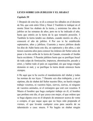 LEYES SOBRE LOS JUBILEOS Y EL SHABAT
Capítulo 50
1 Después de esta ley, te di a conocer los sábados en el desierto
de Sin, que está entre Elim y Sinaí 2 También te indiqué en el
monte Sinaí los shabats de la tierra, y asimismo los años de
jubileo en las semanas de años, pero no te he indicado el año,
hasta que entréis en la tierra de la que tomaréis posesión. 3
También la tierra tendrá sus shabats, cuando moréis en ella, y
conocerá el año de jubileo. 4 Por eso te he establecido
septenarios, años y jubileos. Cuarenta y nueve jubileos desde
los días de Adán hasta este día, un septenario y dos años, y aún
tienen cuarenta años para conocer las órdenes del Señor antes de
pasar a la otra orilla de la tierra de Canaán, cruzando el Jordán
hacia occidente. 5 Pasarán jubileos hasta que se purifique Israel
de toda culpa de fornicación, impureza, abominación, pecado y
error, y habite todo el país en seguridad, sin que tenga ningún
demonio ni mal, y se purifique la tierra desde entonces hasta
siempre.
6 He aquí que te he escrito el mandamiento del shabat y todas
las normas de sus leyes. 7 Durante seis días trabajarás, y en el
séptimo, día de shabat del Señor nuestro Dios, no haréis ningún
trabajo vosotros, ni vuestros hijos, siervos, siervas, ni ninguno
de vuestros animales, ni el extranjero que esté con vosotros. 8
Muera el hombre que haga cualquier trabajo en él, el hombre
que profane este día, el que yazca con mujer, el que ordene que
se haga alguna cosa en él después de amanecer acerca de venta
o compra, el que saque agua que no haya sido preparada el
viernes, el que levante cualquier cosa para sacarla de su
tabernáculo o casa: muera. 9 No hagáis en shabat ningún
 
