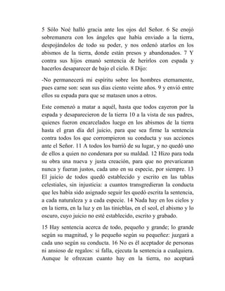 5 Sólo Noé halló gracia ante los ojos del Señor. 6 Se enojó
sobremanera con los ángeles que había enviado a la tierra,
despojándolos de todo su poder, y nos ordenó atarlos en los
abismos de la tierra, donde están presos y abandonados. 7 Y
contra sus hijos emanó sentencia de herirlos con espada y
hacerlos desaparecer de bajo el cielo. 8 Dijo:
-No permanecerá mi espíritu sobre los hombres eternamente,
pues carne son: sean sus días ciento veinte años. 9 y envió entre
ellos su espada para que se matasen unos a otros.
Este comenzó a matar a aquél, hasta que todos cayeron por la
espada y desaparecieron de la tierra 10 a la vista de sus padres,
quienes fueron encarcelados luego en los abismos de la tierra
hasta el gran día del juicio, para que sea firme la sentencia
contra todos los que corrompieron su conducta y sus acciones
ante el Señor. 11 A todos los barrió de su lugar, y no quedó uno
de ellos a quien no condenara por su maldad. 12 Hizo para toda
su obra una nueva y justa creación, para que no prevaricaran
nunca y fueran justos, cada uno en su especie, por siempre. 13
El juicio de todos quedó establecido y escrito en las tablas
celestiales, sin injusticia: a cuantos transgredieran la conducta
que les había sido asignado seguir les quedó escrita la sentencia,
a cada naturaleza y a cada especie. 14 Nada hay en los cielos y
en la tierra, en la luz y en las tinieblas, en el seol, el abismo y lo
oscuro, cuyo juicio no esté establecido, escrito y grabado.
15 Hay sentencia acerca de todo, pequeño y grande; lo grande
según su magnitud, y lo pequeño según su pequeñez: juzgará a
cada uno según su conducta. 16 No es él aceptador de personas
ni ansioso de regalos: si falla, ejecuta la sentencia a cualquiera.
Aunque le ofrezcan cuanto hay en la tierra, no aceptará
 
