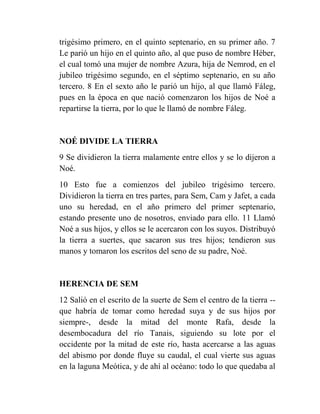 trigésimo primero, en el quinto septenario, en su primer año. 7
Le parió un hijo en el quinto año, al que puso de nombre Héber,
el cual tomó una mujer de nombre Azura, hija de Nemrod, en el
jubileo trigésimo segundo, en el séptimo septenario, en su año
tercero. 8 En el sexto año le parió un hijo, al que llamó Fáleg,
pues en la época en que nació comenzaron los hijos de Noé a
repartirse la tierra, por lo que le llamó de nombre Fáleg.


NOÉ DIVIDE LA TIERRA
9 Se dividieron la tierra malamente entre ellos y se lo dijeron a
Noé.
10 Esto fue a comienzos del jubileo trigésimo tercero.
Dividieron la tierra en tres partes, para Sem, Cam y Jafet, a cada
uno su heredad, en el año primero del primer septenario,
estando presente uno de nosotros, enviado para ello. 11 Llamó
Noé a sus hijos, y ellos se le acercaron con los suyos. Distribuyó
la tierra a suertes, que sacaron sus tres hijos; tendieron sus
manos y tomaron los escritos del seno de su padre, Noé.


HERENCIA DE SEM
12 Salió en el escrito de la suerte de Sem el centro de la tierra --
que habría de tomar como heredad suya y de sus hijos por
siempre-, desde la mitad del monte Rafa, desde la
desembocadura del río Tanais, siguiendo su lote por el
occidente por la mitad de este río, hasta acercarse a las aguas
del abismo por donde fluye su caudal, el cual vierte sus aguas
en la laguna Meótica, y de ahí al océano: todo lo que quedaba al
 