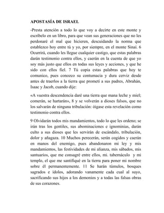 APOSTASÍA DE ISRAEL
-Presta atención a todo lo que voy a decirte en este monte y
escríbelo en un libro, para que vean sus generaciones que no les
perdonaré el mal que hicieren, descuidando la norma que
establezco hoy entre tú y yo, por siempre, en el monte Sinaí. 6
Ocurrirá, cuando les llegue cualquier castigo, que estas palabras
darán testimonio contra ellos, y caerán en la cuenta de que yo
soy más justo que ellos en todas sus leyes y acciones, y que he
sido con ellos fiel. 7 Tú copia estas palabras que hoy te
comunico, pues conozco su contumacia y dura cerviz desde
antes de traerlos a la tierra que prometí a sus padres, Abrahán,
Isaac y Jacob, cuando dije:
«A vuestra descendencia daré una tierra que mana leche y miel;
comerán, se hartarán», 8 y se volverán a dioses falsos, que no
los salvarán de ninguna tribulación: óigase esta revelación como
testimonio contra ellos.
9 Olvidarán todos mis mandamientos, todo lo que les ordeno; se
irán tras los gentiles, sus abominaciones e ignominias, darán
culto a sus dioses que les servirán de escándalo, tribulación,
dolor y añagaza. 10 Muchos perecerán, serán cogidos y caerán
en manos del enemigo, pues abandonaron mi ley y mis
mandamientos, las festividades de mi alianza, mis sábados, mis
santuarios, que me consagré entre ellos, mi. tabernáculo y mi
templo, el que me santifiqué en la tierra para poner mi nombre
sobre él permanentemente. 11 Se harán túmulos, bosques
sagrados e ídolos, adorando vanamente cada cual al suyo,
sacrificando sus hijos a los demonios y a todas las falsas obras
de sus corazones.
 