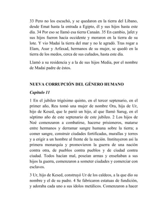 33 Pero no los escuchó, y se quedaron en la tierra del Líbano,
desde Emat hasta la entrada a Egipto, él y sus hijos hasta este
día. 34 Por eso se llamó esa tierra Canaán. 35 En cambio, ]afet y
sus hijos fueron hacia occidente y moraron en la tierra de su
lote. Y vio Madai la tierra del mar y no le agradó. Tras rogar a
Elam, Asur y Arfaxad, hermanos de su mujer, se quedó en la
tierra de los medos, cerca de sus cuñados, hasta este día.
Llamó a su residencia y a la de sus hijos Media, por el nombre
de Madai padre de éstos.


NUEVA CORRUPCIÓN DEL GÉNERO HUMANO
Capítulo 11
1 En el jubileo trigésimo quinto, en el tercer septenario, en el
primer año, Reu tomó una mujer de nombre Ora, hija de Ur,
hijo de Kesed, que le parió un hijo, al que llamó Sarug, en el
séptimo año de este septenario de este jubileo. 2 Los hijos de
Noé comenzaron a combatirse, hacerse prisioneros, matarse
entre hermanos y derramar sangre humana sobre la tierra; a
comer sangre, construir ciudades fortificadas, murallas y torres
y a erigir a un hombre al frente de la nación. Instituyeron así la
primera monarquía y promovieron la guerra de una nación
contra otra, de pueblos contra pueblos y de ciudad contra
ciudad. Todos hacían mal, poseían armas y enseñaban a sus
hijos la guerra, comenzaron a someter ciudades y comerciar con
esclavos.
3 Ur, hijo de Kesed, construyó Ur de los caldeos, a la que dio su
nombre y el de su padre. 4 Se fabricaron estatuas de fundición,
y adoraba cada uno a sus ídolos metálicos. Comenzaron a hacer
 