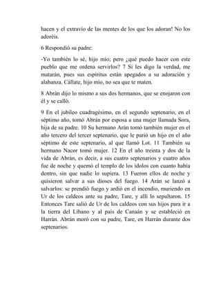 hacen y el extravío de las mentes de los que los adoran! No los
adoréis.
6 Respondió su padre:
-Yo también lo sé, hijo mío; pero ¿qué puedo hacer con este
pueblo que me ordena servirlos? 7 Si les digo la verdad, me
matarán, pues sus espíritus están apegados a su adoración y
alabanza. Cállate, hijo mío, no sea que te maten.
8 Abrán dijo lo mismo a sus dos hermanos, que se enojaron con
él y se calló.
9 En el jubileo cuadragésimo, en el segundo septenario, en el
séptimo año, tomó Abrán por esposa a una mujer llamada Sora,
hija de su padre. 10 Su hermano Arán tomó también mujer en el
año tercero del tercer septenario, que le parió un hijo en el año
séptimo de este septenario, al que llamó Lot. 11 También su
hermano Nacor tomó mujer. 12 En el año treinta y dos de la
vida de Abrán, es decir, a sus cuatro septenarios y cuatro años
fue de noche y quemó el templo de los ídolos con cuanto había
dentro, sin que nadie lo supiera. 13 Fueron ellos de noche y
quisieron salvar a sus dioses del fuego. 14 Arán se lanzó a
salvarlos: se prendió fuego y ardió en el incendio, muriendo en
Ur de los caldeos ante su padre, Tare, y allí lo sepultaron. 15
Entonces Tare salió de Ur de los caldeos con sus hijos para ir a
la tierra del Líbano y al país de Canaán y se estableció en
Harrán. Abrán moró con su padre, Tare, en Harrán durante dos
septenarios.
 