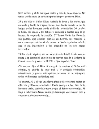 Seré tu Dios y el de tus hijos, nietos y toda tu descendencia. No
temas desde ahora en adelante para siempre: yo soy tu Dios.
25 y me dijo el Señor Dios: «Ábrele la boca y los oídos, que
entienda y hable la lengua clara», pues había cesado de ser la
lengua de los hombres desde el día de la confusión. 26 Le abrí
la boca, los oídos y los labios y comencé a hablar con él en
hebreo, la lengua de la creación. 27 Tomó Abrán los libros de
sus padres, que estaban escritos en hebreo, los recopiló y
comenzó a aprenderlos desde entonces. Yo le explicaba todo lo
que le era inaccesible, y los aprendió en los seis meses
invernales.
28 En el año séptimo del sexto septenario habló Abrán con su
padre y le comunicó que se iba de Harrán para ir a la tierra de
Canaán, a verla y volver a él. 29 Le dijo su padre, Tare:
-Ve en paz. Que el Dios eterno guíe tu camino; el Señor esté
contigo, te guarde de todo mal y te conceda compasión,
misericordia y gracia ante quienes te vean; no te sojuzguen
todos los hombres haciéndote mal.
Ve en paz, 30 y si ves una tierra grata a tus ojos para morar en
ella, ven y llévame a tu lado. Llévate contigo a Lot, hijo de tu
hermano Arán, como hijo tuyo, y que el Señor esté contigo. 31
Deja a tu hermano Nacor conmigo, hasta que vuelvas con bien y
vayamos todos juntos contigo.
 