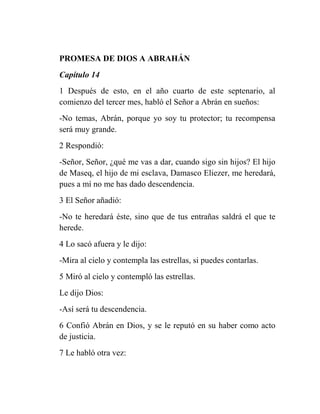 PROMESA DE DIOS A ABRAHÁN
Capítulo 14
1 Después de esto, en el año cuarto de este septenario, al
comienzo del tercer mes, habló el Señor a Abrán en sueños:
-No temas, Abrán, porque yo soy tu protector; tu recompensa
será muy grande.
2 Respondió:
-Señor, Señor, ¿qué me vas a dar, cuando sigo sin hijos? El hijo
de Maseq, el hijo de mi esclava, Damasco Eliezer, me heredará,
pues a mí no me has dado descendencia.
3 El Señor añadió:
-No te heredará éste, sino que de tus entrañas saldrá el que te
herede.
4 Lo sacó afuera y le dijo:
-Mira al cielo y contempla las estrellas, si puedes contarlas.
5 Miró al cielo y contempló las estrellas.
Le dijo Dios:
-Así será tu descendencia.
6 Confió Abrán en Dios, y se le reputó en su haber como acto
de justicia.
7 Le habló otra vez:
 