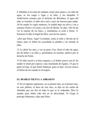 8 Abrahán se levantó de mañana, tomó unos panes y un odre de
agua, se los cargó a Agar y al niño, y los despidió. 9
Anduvieron errantes por el desierto de Bersabee; el agua del
odre se terminó, el niño tuvo sed y cayó sin fuerzas para andar.
10 Su madre lo cogió entonces, lo tendió bajo un olivo y fue a
sentarse frente a él como a un tiro de flecha. Se dijo: «No he de
ver la muerte de mi hijo», y sentándose se echó a llorar. 11
Entonces le dijo el ángel de Dios, uno de los santos:
-¿Por qué lloras, Agar? Levántate, toma al niño y llévalo de la
mano, pues el Señor ha escuchado tu palabra y ha mirado al
niño.
12 Le abrió los ojos, y vio un pozo. Fue, llenó el odre de agua,
dio de beber a su niño y, poniéndose en marcha, anduvo por el
desierto de Farán.
13 El niño creció y se hizo arquero, y el Señor estuvo con él. Su
madre le tomó por esposa a una muchacha de Egipto, 14 que le
parió un hijo, al que llamó Nebayot, pues se dijo: «Cerca estuvo
el Señor de mí cuando lo invoqué».


EL DIABLO TIENTA A ABRAHÁN
15 En el séptimo septenario, en su primer año, en el primer mes,
en este jubileo, el doce de este mes, se dijo en los cielos de
Abrahán que era fiel en todo lo que se le ordenaba. Dios lo
amaba, pues había sido fiel en la adversidad. 16 Llegó el
príncipe Mastema y dijo ante Dios:
 