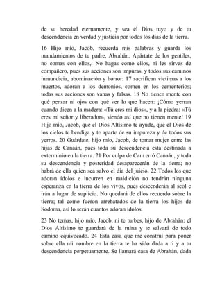 de su heredad eternamente, y sea él Dios tuyo y de tu
descendencia en verdad y justicia por todos los días de la tierra.
16 Hijo mío, Jacob, recuerda mis palabras y guarda los
mandamientos de tu padre, Abrahán. Apártate de los gentiles,
no comas con ellos,. No hagas como ellos, ni les sirvas de
compañero, pues sus acciones son impuras, y todos sus caminos
inmundicia, abominación y horror: 17 sacrifican víctimas a los
muertos, adoran a los demonios, comen en los cementerios;
todas sus acciones son vanas y falsas. 18 No tienen mente con
qué pensar ni ojos con qué ver lo que hacen: ¡Cómo yerran
cuando dicen a la madera: «Tú eres mi dios», y a la piedra: «Tú
eres mi señor y liberador», siendo así que no tienen mente! 19
Hijo mío, Jacob, que el Dios Altísimo te ayude, que el Dios de
los cielos te bendiga y te aparte de su impureza y de todos sus
yerros. 20 Guárdate, hijo mío, Jacob, de tomar mujer entre las
hijas de Canaán, pues toda su descendencia está destinada a
exterminio en la tierra. 21 Por culpa de Cam erró Canaán, y toda
su descendencia y posteridad desaparecerán de la tierra; no
habrá de ella quien sea salvo el día del juicio. 22 Todos los que
adoran ídolos e incurren en maldición no tendrán ninguna
esperanza en la tierra de los vivos, pues descenderán al seol e
irán a lugar de suplicio. No quedará de ellos recuerdo sobre la
tierra; tal como fueron arrebatados de la tierra los hijos de
Sodoma, así lo serán cuantos adoran ídolos.
23 No temas, hijo mío, Jacob, ni te turbes, hijo de Abrahán: el
Dios Altísimo te guardará de la ruina y te salvará de todo
camino equivocado. 24 Esta casa que me construí para poner
sobre ella mi nombre en la tierra te ha sido dada a ti y a tu
descendencia perpetuamente. Se llamará casa de Abrahán, dada
 
