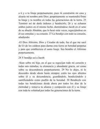 a ti y a tu linaje perpetuamente, pues tú construirás mi casa y
alzarás mi nombre ante Dios: perpetuamente se mantendrá firme
tu linaje y tu nombre en todas las generaciones de la tierra. 25
Terminó así de darle órdenes y bendecirle, 26 y se echaron
ambos juntos en el mismo lecho, durmiéndose Jacob en el seno
de su abuelo Abrahán, que lo besó siete veces, regocijándose en
él sus entrañas y su corazón. 27 Lo bendijo con todo su corazón,
añadiendo:
-El Dios Altísimo, Dios y Creador de todo, fue el que me sacó
de Ur de los caldeos para darme esta tierra en heredad perpetua
y para que estableciera el santo linaje. Sea bendito el Altísimo
perpetuamente.
28 Y bendijo así a Jacob:
-Sean sobre mi hijo, en el que se regocijan todo mi corazón y
todas mis entrañas, tu clemencia y abundante gracia, así como
sobre su descendencia perpetuamente. 29 No lo dejes, ni lo
descuides desde ahora hasta siempre; estén tus ojos abiertos
sobre él y su descendencia, guardándolo, bendiciéndolo y
santificándolo como pueblo de tu heredad. 30 Bendícelo con
todas tus bendiciones desde ahora por todos los días de la
eternidad y renueva tu alianza y compasión con él y su linaje
con toda tu voluntad por todas las generaciones de la tierra.
 