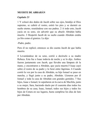 MUERTE DE ABRAHÁN
Capítulo 23
1 Y colocó dos dedos de Jacob sobre sus ojos, bendijo al Dios
supremo, se cubrió el rostro, estiró los pies y se durmió en
sueño eterno, reuniéndose con sus padres. 2 A todo esto, Jacob
yacía en su seno, sin advertir que su abuelo Abrahán había
muerto. 3 Despertó Jacob de su sueño cuando Abrahán estaba
ya frío como el granizo. Le dijo:
-Padre, padre.
Pero él no replicó; entonces se dio cuenta Jacob de que había
muerto.
4 Levantándose de su seno, corrió a decírselo a su madre
Rebeca. Esta fue a Isaac todavía de noche y se lo dijo. Ambos
fueron juntamente con Jacob, que llevaba una lámpara eh la
mano, y encontraron a Abrahán, que yacía muerto.5 Isaac cayó
sobre el rostro de su padre y lo besó entre lágrimas. 6 Cuando
corrió la voz por la casa de Abrahán, su hijo Ismael se puso en
marcha, y llegó junto a su padre, Abrahán. Lloraron por él
Ismael y toda la casa de Abrahán con grandes gemidos. 7 Sus
hijos, Isaac e Ismael, lo sepultaron en la cueva de Macfela, junto
a su mujer, Sara, haciendo duelo por él cuarenta días todos los
hombres de su casa, Isaac, Ismael, todos sus hijos y todos los
hijos de Cetura en sus lugares, hasta cumplirse los días de luto
por Abrahán.
 