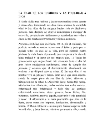 LA EDAD DE LOS HOMBRES Y LA FIDELIDAD A
DIOS
8 Había vivido tres jubileos y cuatro septenarios: ciento setenta
y cinco años, terminando sus días como anciano de cumplida
edad. 9 Las vidas de los antiguos habían sido de diecinueve
jubileos, pero después del diluvio comenzaron a menguar de
esta cifra, envejeciendo rápidamente y acortándose sus vidas a
causa de las muchas enfermedades y su mala conducta.
Abrahán constituyó una excepción. 10 El, por el contrario, fue
perfecto en toda su conducta para con el Señor y grato por su
justicia todos los días de su vida, pero no cumplió cuatro
jubileos de vida, hasta el punto de que envejeció a la vista de
tanta maldad y se hartó de sus propios días. 11 Todas las
generaciones que surjan desde este momento hasta el día del
gran juicio envejecerán rápidamente, antes de cumplir dos
jubileos, y ocurrirá que el discernimiento abandonará sus
espíritus y se disipará todo su saber. 12 En esos días, si un
hombre vive un jubileo y medio, dirán de él que vivió mucho,
siendo la mayor parte de sus días de dolor, aflicción y
tribulación, no de salud. 13 Azote tras azote, herida tras herida,
tribulación tras tribulación, malas noticias tras malas noticias,
enfermedad tras enfermedad y todo tipo de castigos:
enfermedad, cataclismo, nieve, granizo, hielo, fiebre, frío,
espasmos, hambres, muerte, espada, cautiverio y toda penalidad
y dolor. 14 Alcanzarán a la mala generación que peca en la
tierra, cuyas obras son impuras, fornicación, abominación y
horror. 15 Dirán entonces: «Los antiguos fueron longevos hasta
los mil años, y éstos buenos, mientras que nuestra vida, cuando
 