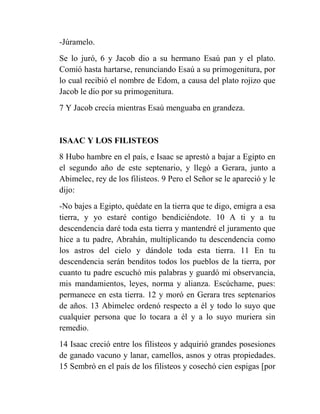 -Júramelo.
Se lo juró, 6 y Jacob dio a su hermano Esaú pan y el plato.
Comió hasta hartarse, renunciando Esaú a su primogenitura, por
lo cual recibió el nombre de Edom, a causa del plato rojizo que
Jacob le dio por su primogenitura.
7 Y Jacob crecía mientras Esaú menguaba en grandeza.


ISAAC Y LOS FILISTEOS
8 Hubo hambre en el país, e Isaac se aprestó a bajar a Egipto en
el segundo año de este septenario, y llegó a Gerara, junto a
Abimelec, rey de los filisteos. 9 Pero el Señor se le apareció y le
dijo:
-No bajes a Egipto, quédate en la tierra que te digo, emigra a esa
tierra, y yo estaré contigo bendiciéndote. 10 A ti y a tu
descendencia daré toda esta tierra y mantendré el juramento que
hice a tu padre, Abrahán, multiplicando tu descendencia como
los astros del cielo y dándole toda esta tierra. 11 En tu
descendencia serán benditos todos los pueblos de la tierra, por
cuanto tu padre escuchó mis palabras y guardó mi observancia,
mis mandamientos, leyes, norma y alianza. Escúchame, pues:
permanece en esta tierra. 12 y moró en Gerara tres septenarios
de años. 13 Abimelec ordenó respecto a él y todo lo suyo que
cualquier persona que lo tocara a él y a lo suyo muriera sin
remedio.
14 Isaac creció entre los filisteos y adquirió grandes posesiones
de ganado vacuno y lanar, camellos, asnos y otras propiedades.
15 Sembró en el país de los filisteos y cosechó cien espigas [por
 