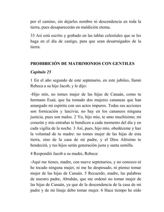 por el camino, sin dejarles nombre ni descendencia en toda la
tierra, pues desaparecerán en maldición eterna.
33 Así está escrito y grabado en las tablas celestiales que se les
haga en el día de castigo, para que sean desarraigados de la
tierra.


PROHIBICIÓN DE MATRIMONIOS CON GENTILES
Capítulo 25
1 En el año segundo de este septenario, en este jubileo, llamó
Rebeca a su hijo Jacob, y le dijo:
-Hijo mío, no tomes mujer de las hijas de Canaán, como tu
hermano Esaú, que ha tomado dos mujeres cananeas que han
amargado mi espíritu con sus actos impuros. Todas sus acciones
son fornicación y lascivia; no hay en los cananeos ninguna
justicia, pues son malos. 2 Yo, hijo mío, te amo muchísimo; mi
corazón y mis entrañas te bendicen a cada momento del día y en
cada vigilia de la noche. 3 Así, pues, hijo mío, obedéceme y haz
la voluntad de tu madre: no tomes mujer de las hijas de esta
tierra, sino de la casa de mi padre, y el Dios Altísimo te
bendecirá, y tus hijos serán generación justa y santa semilla.
4 Respondió Jacob a su madre, Rebeca:
-Aquí me tienes, madre, con nueve septenarios, y no conozco ni
he tocado ninguna mujer, ni me he desposado, ni pienso tomar
mujer de las hijas de Canaán. 5 Recuerdo, madre, las palabras
de nuestro padre, Abrahán, que me ordenó no tomar mujer de
las hijas de Canaán, ya que de la descendencia de la casa de mi
padre y de mi linaje debo tomar mujer. 6 Hace tiempo he oído
 