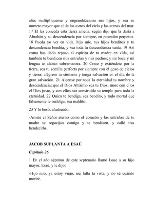 año; multiplíquense y engrandézcanse sus hijos, y sea su
número mayor que el de los astros del cielo y las arenas del mar.
17 Él les conceda esta tierra amena, según dijo que la daría a
Abrahán y su descendencia por siempre, en posesión perpetua.
18 Pueda yo ver en vida, hijo mío, tus hijos benditos y tu
descendencia bendita, y sea toda tu descendencia santa. 19 Así
como has dado reposo al espíritu de tu madre en vida, así
también te bendicen mis entrañas y mis pechos; y mi boca y mi
lengua te alaban sobremanera. 20 Crece y extiéndete por la
tierra, sea tu semilla perfecta por siempre con el gozo de cielos
y tierra: alégrese tu simiente y tenga salvación en el día de la
gran salvación. 21 Alcense por toda la eternidad tu nombre y
descendencia; que el Dios Altísimo sea tu Dios, more con ellos
el Dios justo, y con ellos sea construido su templo para toda la
eternidad. 22 Quien te bendiga, sea bendito, y todo mortal que
falsamente te maldiga, sea maldito.
23 Y lo besó, añadiendo:
-Amete el Señor eterno como el corazón y las entrañas de tu
madre se regocijan contigo y te bendicen. y calló tras
bendecirlo.


JACOB SUPLANTA A ESAÚ
Capítulo 26
1 En el año séptimo de este septenario llamó Isaac a su hijo
mayor, Esaú, y le dijo:
-Hijo mío, ya estoy viejo, me falla la vista, y no sé cuándo
moriré.
 