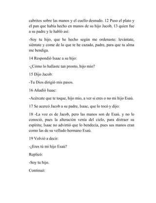 cabritos sobre las manos y el cuello desnudo. 12 Puso el plato y
el pan que había hecho en manos de su hijo Jacob, 13 quien fue
a su padre y le habló así:
-Soy tu hijo, que he hecho según me ordenaste: levántate,
siéntate y come de lo que te he cazado, padre, para que tu alma
me bendiga.
14 Respondió Isaac a su hijo:
-¿Cómo lo hallaste tan pronto, hijo mío?
15 Dijo Jacob:
-Tu Dios dirigió mis pasos.
16 Añadió Isaac:
-Acércate que te toque, hijo mío, a ver si eres o no mi hijo Esaú.
17 Se acercó Jacob a su padre, Isaac, que lo tocó y dijo:
18 -La voz es de Jacob, pero las manos son de Esaú. y no lo
conoció, pues la alteración venía del cielo, para distraer su
espíritu; Isaac no advirtió que lo bendecía, pues sus manos eran
como las de su velludo hermano Esaú.
19 Volvió a decir:
-¿Eres tú mi hijo Esaú?
Replicó:
-Soy tu hijo.
Continuó:
 
