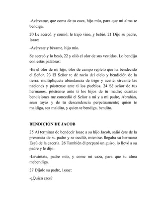-Acércame, que coma de tu caza, hijo mío, para que mi alma te
bendiga.
20 Le acercó, y comió; le trajo vino, y bebió. 21 Dijo su padre,
Isaac:
-Acércate y bésame, hijo mío.
Se acercó y lo besó, 22 y olió el olor de sus vestidos. Lo bendijo
con estas palabras:
-Es el olor de mi hijo, olor de campo repleto que ha bendecido
el Señor. 23 El Señor te dé rocío del cielo y bendición de la
tierra; multiplíquete abundancia de trigo y aceite, sírvante las
naciones y póstrense ante ti los pueblos. 24 Sé señor de tus
hermanos, póstrense ante ti los hijos de tu madre; cuantas
bendiciones me concedió el Señor a mí y a mi padre, Abrahán,
sean tuyas y de tu descendencia perpetuamente; quien te
maldiga, sea maldito, y quien te bendiga, bendito.


BENDICIÓN DE JACOB
25 Al terminar de bendecir Isaac a su hijo Jacob, salió éste de la
presencia de su padre y se ocultó, mientras llegaba su hermano
Esaú de la cacería. 26 También él preparó un guiso, lo llevó a su
padre y le dijo:
-Levántate, padre mío, y come mi caza, para que tu alma
mebendiga.
27 Díjole su padre, Isaac:
-¿Quién eres?
 