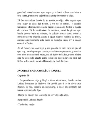 guardaré adondequiera que vayas y te haré volver con bien a
esta tierra, pues no te dejaré hasta cumplir cuanto te digo.
25 Despertándose Jacob de su sueño, se dijo: «De seguro que
este lugar es casa del Señor, y yo no lo sabía». Y añadió
temeroso: «Imponente es este lugar: es casa del Señor y puerta
del cielo». 26 Levantándose de mañana, tomó la piedra que
había puesto bajo su cabeza, la colocó erecta como señal y
derramó aceite encima, dando a aquel lugar el nombre de Betel,
aunque anteriormente esta tierra se llamaba Luza. 27 Y Jacob
oró así al Señor:
-Si el Señor está conmigo y me guarda en este camino por el
que voy, me da pan que comer y vestido que ponerme, y vuelvo
con bien a casa de mi padre, sea el Señor mi Dios, y esta piedra
que he colocado erecta como señal en este lugar sea casa del
Señor y de cuanto me des Dios mío, te daré diezmo.


JACOB SE CASA CON LÍA Y RAQUEL
Capítulo 28
1 Emprendió su viaje y llegó a tierra de oriente, donde estaba
Labán, hermano de Rebeca. Se quedó con él y lo sirvió por
Raquel, su hija, durante un septenario. 2 En el año primero del
tercer septenario le dijo:
-Dame mi mujer, por la que te he servido siete años.
Respondió Labán a Jacob:
-Te daré tu mujer.
 