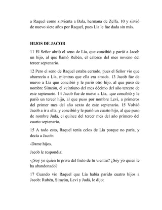 a Raquel como sirvienta a Bala, hermana de Zelfa. 10 y sirvió
de nuevo siete años por Raquel, pues Lía le fue dada sin más.


HIJOS DE JACOB
11 El Señor abrió el seno de Lía, que concibió y parió a Jacob
un hijo, al que llamó Rubén, el catorce del mes noveno del
tercer septenario.
12 Pero el seno de Raquel estaba cerrado, pues el Señor vio que
aborrecía a Lía, mientras que ella era amada. 13 Jacob fue de
nuevo a Lía que concibió y le parió otro hijo, al que puso de
nombre Simeón, el veintiuno del mes décimo del año tercero de
este septenario. 14 Jacob fue de nuevo a Lía, .que concibió y le
parió un tercer hijo, al que puso por nombre Leví, a primeros
del primer mes del año sexto de este septenario. 15 Volvió
Jacob a ir a ella, y concibió y le parió un cuarto hijo, al que puso
de nombre Judá, el quince del tercer mes del año primero del
cuarto septenario.
15 A todo esto, Raquel tenía celos de Lía porque no paría, y
decía a Jacob:
-Dame hijos.
Jacob le respondía:
-¿Soy yo quien te priva del fruto de tu vientre? ¿Soy yo quien te
ha abandonado?
17 Cuando vio Raquel que Lía había parido cuatro hijos a
Jacob: Rubén, Simeón, Leví y Judá, le dijo:
 