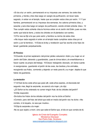 «Si da a luz un varón, permanecerá en su impureza una semana, los siete días
primeros, y treinta y tres días luego en sangre de purificación, sin tocar nada
sagrado, ni entrar en el templo, hasta que se cumplan estos días por varón. 11 Y por
hembra, permanecerá en su impureza dos semanas, los catorce primeros días, y
sesenta y seis días luego en sangre de purificación, siendo el total ochenta días». 12
Tras cumplir estos ochenta días la hicimos entrar en el Jardín del Edén, pues es más
santo que toda la tierra, y todos los árboles en él plantados son santos.
13 Por eso se fijó a la que pare varón y hembra su norma de estos días:
-«No toque nada sagrado ni entre en el templo hasta cumplirse estos días por el
varón y por la hembra». 14 Esta es la ley y revelación que fue escrita a los hijos de
Israel: guárdenla perpetuamente.

El Paraíso
15 Durante el primer septenario del primer jubileo estuvieron Adán y su mujer en el
Jardín del Edén, labrando y guardándolo, pues le dimos labor y le enseñábamos a
hacer cuanto es propio del trabajo. 16 Estuvo trabajando desnudo, sin darse cuenta
ni avergonzarse, guardando el jardín de las aves, las bestias y los animales,
recogiendo sus frutos, comiendo y dejando un resto para él y su mujer: dejaba lo que
había de guardarse.

La tentación
17 Al final de los siete años que pasó allí, siete años exactos, el diecisiete del
segundo mes, llegó la serpiente, se acercó a la mujer y le dijo:
-¿El Señor os ha ordenado no comer ningún fruto de los árboles del jardín?
18 Ella respondió:
-De todos los frutos de los árboles del jardín nos ha dicho el Señor:
«Comed»; pero del fruto del árbol que está en medio del jardín nos ha dicho: «No
comáis, ni lo toquéis, no sea que muráis».
19 Dijo la serpiente a la mujer:
-No es que vayáis a morir, sino que sabe el Señor que, el día en que comáis de él,
Iglesia de Cristo del Evangelio Completo
Ministerios Ebenezer
San Pedro Sula, Honduras
www.evangeliocompletohn.blogspot.com

 
