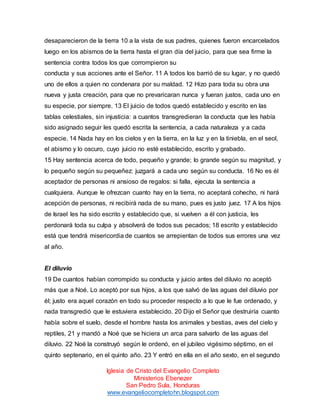 desaparecieron de la tierra 10 a la vista de sus padres, quienes fueron encarcelados
luego en los abismos de la tierra hasta el gran día del juicio, para que sea firme la
sentencia contra todos los que corrompieron su
conducta y sus acciones ante el Señor. 11 A todos los barrió de su lugar, y no quedó
uno de ellos a quien no condenara por su maldad. 12 Hizo para toda su obra una
nueva y justa creación, para que no prevaricaran nunca y fueran justos, cada uno en
su especie, por siempre. 13 El juicio de todos quedó establecido y escrito en las
tablas celestiales, sin injusticia: a cuantos transgredieran la conducta que les había
sido asignado seguir les quedó escrita la sentencia, a cada naturaleza y a cada
especie. 14 Nada hay en los cielos y en la tierra, en la luz y en la tiniebla, en el seol,
el abismo y lo oscuro, cuyo juicio no esté establecido, escrito y grabado.
15 Hay sentencia acerca de todo, pequeño y grande; lo grande según su magnitud, y
lo pequeño según su pequeñez: juzgará a cada uno según su conducta. 16 No es él
aceptador de personas ni ansioso de regalos: si falla, ejecuta la sentencia a
cualquiera. Aunque le ofrezcan cuanto hay en la tierra, no aceptará cohecho, ni hará
acepción de personas, ni recibirá nada de su mano, pues es justo juez. 17 A los hijos
de Israel les ha sido escrito y establecido que, si vuelven a él con justicia, les
perdonará toda su culpa y absolverá de todos sus pecados; 18 escrito y establecido
está que tendrá misericordia de cuantos se arrepientan de todos sus errores una vez
al año.

El diluvio
19 De cuantos habían corrompido su conducta y juicio antes del diluvio no aceptó
más que a Noé. Lo aceptó por sus hijos, a los que salvó de las aguas del diluvio por
él; justo era aquel corazón en todo su proceder respecto a lo que le fue ordenado, y
nada transgredió que le estuviera establecido. 20 Dijo el Señor que destruiría cuanto
había sobre el suelo, desde el hombre hasta los animales y bestias, aves del cielo y
reptiles, 21 y mandó a Noé que se hiciera un arca para salvarlo de las aguas del
diluvio. 22 Noé la construyó según le ordenó, en el jubileo vigésimo séptimo, en el
quinto septenario, en el quinto año. 23 Y entró en ella en el año sexto, en el segundo
Iglesia de Cristo del Evangelio Completo
Ministerios Ebenezer
San Pedro Sula, Honduras
www.evangeliocompletohn.blogspot.com

 