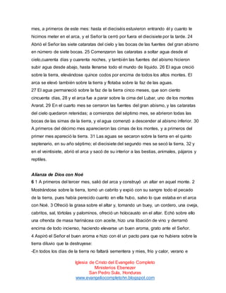 mes, a primeros de este mes: hasta el dieciséis estuvieron entrando él y cuanto le
hicimos meter en el arca, y el Señor la cerró por fuera el diecisiete por la tarde. 24
Abrió el Señor las siete cataratas del cielo y las bocas de las fuentes del gran abismo
en número de siete bocas. 25 Comenzaron las cataratas a soltar agua desde el
cielo,cuarenta días y cuarenta noches, y también las fuentes del abismo hicieron
subir agua desde abajo, hasta llenarse todo el mundo de líquido. 26 El agua creció
sobre la tierra, elevándose quince codos por encima de todos los altos montes. El
arca se elevó también sobre la tierra y flotaba sobre la faz de las aguas.
27 El agua permaneció sobre la faz de la tierra cinco meses, que son ciento
cincuenta días, 28 y el arca fue a parar sobre la cima del Lubar, uno de los montes
Ararat. 29 En el cuarto mes se cerraron las fuentes del gran abismo, y las cataratas
del cielo quedaron retenidas; a comienzos del séptimo mes, se abrieron todas las
bocas de las simas de la tierra, y el agua comenzó a descender al abismo inferior. 30
A primeros del décimo mes aparecieron las cimas de los montes, y a primeros del
primer mes apareció la tierra. 31 Las aguas se secaron sobre la tierra en el quinto
septenario, en su año séptimo; el diecisiete del segundo mes se secó la tierra, 32 y
en el veintisiete, abrió el arca y sacó de su interior a las bestias, animales, pájaros y
reptiles.

Alianza de Dios con Noé
6 1 A primeros del tercer mes, salió del arca y construyó un altar en aquel monte. 2
Mostrándose sobre la tierra, tomó un cabrito y expió con su sangre todo el pecado
de la tierra, pues había perecido cuanto en ella hubo, salvo lo que estaba en el arca
con Noé. 3 Ofreció la grasa sobre el altar y, tomando un buey, un cordero, una oveja,
cabritos, sal, tórtolas y palominos, ofreció un holocausto en el altar. Echó sobre ello
una ofrenda de masa harinácea con aceite, hizo una libación de vino y derramó
encima de todo incienso, haciendo elevarse un buen aroma, grato ante el Señor.
4 Aspiró el Señor el buen aroma e hizo con él un pacto para que no hubiera sobre la
tierra diluvio que la destruyese:
-En todos los días de la tierra no faltará sementera y mies, frío y calor, verano e
Iglesia de Cristo del Evangelio Completo
Ministerios Ebenezer
San Pedro Sula, Honduras
www.evangeliocompletohn.blogspot.com

 