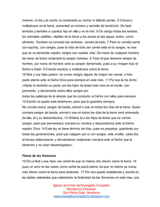 invierno; el día y la noche no cambiarán su norma ni faltarán jamás. 5 Creced y
multiplicaos en la tierra, aumentad en número y servidle de bendición. Os haré
temidos y terribles a cuantos hay en ella y en el mar. 6 Os otorgo todas las bestias,
los animales volátiles, réptiles de la tierra y los peces en las aguas, todos, como
alimento. También os concedo las verduras: comed de todo. 7 Pero no comáis carne
con espíritu, con sangre, pues la vida de todo ser carnal está en la sangre, no sea
que se os demande vuestra sangre con vuestra vida. De mano de cualquier hombre,
de mano de todos reclamaré la sangre humana. 8 Todo el que derrame sangre de
hombre, por mano de hombre será su sangre derramada, pues a su imagen hizo el
Señor a Adán. 9 Creced vosotros y multiplicaos sobre la tierra.
10 Noé y sus hijos juraron no comer sangre alguna de ningún ser carnal, e hizo
pacto eterno ante el Señor Dios para siempre en este mes. 11 Por eso te ha dicho:
«Harás tú también un pacto con los hijos de Israel este mes en el monte, con
juramento, y derramarás sobre ellos sangre por
todas las palabras de la alianza que ha concluido el Señor con ellos para siempre.
12 Escrito os queda este testimonio, para que lo guardéis siempre:
No comáis nunca sangre de bestia, animal o ave en todos los días de la tierra. Quien
comiere sangre de bestia, animal o ave en todos los días de la tierra será arrancado
de ella, él y su descendencia. 13 Ordena tú a los hijos de Israel que no coman
sangre, para que permanezca siempre su nombre y descendencia ante el Señor
vuestro Dios. 14 Esta ley no tiene término de días, pues es perpetua: guárdenla por
todas las generaciones, para que rueguen por sí con sangre, ante el altar, cada día;
al tiempo delamanecer y del atardecer implorarán siempre ante el Señor que la
observen y no sean desarraigados».

Fiesta de las Semanas
15 Dio a Noé y sus hijos una señal de que no habría otro diluvio sobre la tierra: 16
puso un arco en las nubes como señal de pacto eterno de que no habría ya nunca
más diluvio sobre la tierra para destruirla. 17 Por eso quedó establecido y escrito en
las tablas celestiales que celebrarían la festividad de las Semanas en este mes, una
Iglesia de Cristo del Evangelio Completo
Ministerios Ebenezer
San Pedro Sula, Honduras
www.evangeliocompletohn.blogspot.com

 