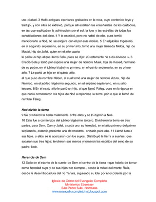 una ciudad. 3 Halló antiguas escrituras grabadas en la roca, cuyo contenido leyó y
tradujo, y con ellas se extravió, porque allí estaban las enseñanzas de los custodios,
en las que explicaban la adivinación por el sol, la luna y las estrellas de todas las
constelaciones del cielo. 4 Y lo escribió, pero no habló de ello, pues temió
mencionarlo a Noé, no se enojara con él por este motivo. 5 En el jubileo trigésimo,
en el segundo septenario, en su primer año, tomó una mujer llamada Melca, hija de
Madai, hijo de Jafet, quien en el año cuarto
le parió un hijo al que llamó Sela, pues se dijo: «Ciertamente he sido enviado ». 6
Creció Sela y tomó por esposa una mujer de nombre Muak, hija de Kesed, hermano
de su padre, en el jubileo trigésimo primero, en el quinto septenario, en su primer
año. 7 Le parió un hijo en el quinto año,
al que puso de nombre Héber, el cual tomó una mujer de nombre Azura, hija de
Nemrod, en el jubileo trigésimo segundo, en el séptimo septenario, en su año
tercero. 8 En el sexto año le parió un hijo, al que llamó Fáleg, pues en la época en
que nació comenzaron los hijos de Noé a repartirse la tierra, por lo que le llamó de
nombre Fáleg.

Noé divide la tierra
9 Se dividieron la tierra malamente entre ellos y se lo dijeron a Noé.
10 Esto fue a comienzos del jubileo trigésimo tercero. Dividieron la tierra en tres
partes, para Sem, Cam y Jafet, a cada uno su heredad, en el año primero del primer
septenario, estando presente uno de nosotros, enviado para ello. 11 Llamó Noé a
sus hijos, y ellos se le acercaron con los suyos. Distribuyó la tierra a suertes, que
sacaron sus tres hijos; tendieron sus manos y tomaron los escritos del seno de su
padre, Noé.

Herencia de Sem
12 Salió en el escrito de la suerte de Sem el centro de la tierra --que habría de tomar
como heredad suya y de sus hijos por siempre-, desde la mitad del monte Rafa,
desde la desembocadura del río Tanais, siguiendo su lote por el occidente por la
Iglesia de Cristo del Evangelio Completo
Ministerios Ebenezer
San Pedro Sula, Honduras
www.evangeliocompletohn.blogspot.com

 