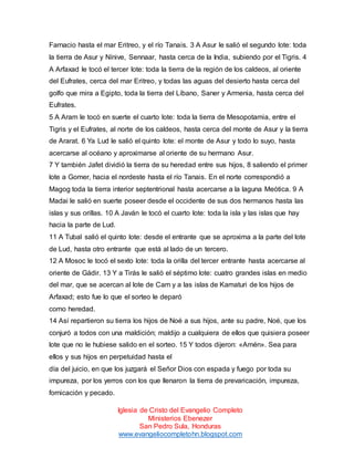 Farnacio hasta el mar Eritreo, y el río Tanais. 3 A Asur le salió el segundo lote: toda
la tierra de Asur y Nínive, Sennaar, hasta cerca de la India, subiendo por el Tigris. 4
A Arfaxad le tocó el tercer lote: toda la tierra de la región de los caldeos, al oriente
del Eufrates, cerca del mar Eritreo, y todas las aguas del desierto hasta cerca del
golfo que mira a Egipto, toda la tierra del Líbano, Saner y Armenia, hasta cerca del
Eufrates.
5 A Aram le tocó en suerte el cuarto lote: toda la tierra de Mesopotamia, entre el
Tigris y el Eufrates, al norte de los caldeos, hasta cerca del monte de Asur y la tierra
de Ararat. 6 Ya Lud le salió el quinto lote: el monte de Asur y todo lo suyo, hasta
acercarse al océano y aproximarse al oriente de su hermano Asur.
7 Y también Jafet dividió la tierra de su heredad entre sus hijos, 8 saliendo el primer
lote a Gomer, hacia el nordeste hasta el río Tanais. En el norte correspondió a
Magog toda la tierra interior septentrional hasta acercarse a la laguna Meótica. 9 A
Madai le salió en suerte poseer desde el occidente de sus dos hermanos hasta las
islas y sus orillas. 10 A Javán le tocó el cuarto lote: toda la isla y las islas que hay
hacia la parte de Lud.
11 A Tubal salió el quinto lote: desde el entrante que se aproxima a la parte del lote
de Lud, hasta otro entrante que está al lado de un tercero.
12 A Mosoc le tocó el sexto lote: toda la orilla del tercer entrante hasta acercarse al
oriente de Gádir. 13 Y a Tirás le salió el séptimo lote: cuatro grandes islas en medio
del mar, que se acercan al lote de Cam y a las islas de Kamaturi de los hijos de
Arfaxad; esto fue lo que el sorteo le deparó
como heredad.
14 Así repartieron su tierra los hijos de Noé a sus hijos, ante su padre, Noé, que los
conjuró a todos con una maldición; maldijo a cualquiera de ellos que quisiera poseer
lote que no le hubiese salido en el sorteo. 15 Y todos dijeron: «Amén». Sea para
ellos y sus hijos en perpetuidad hasta el
día del juicio, en que los juzgará el Señor Dios con espada y fuego por toda su
impureza, por los yerros con los que llenaron la tierra de prevaricación, impureza,
fornicación y pecado.
Iglesia de Cristo del Evangelio Completo
Ministerios Ebenezer
San Pedro Sula, Honduras
www.evangeliocompletohn.blogspot.com

 