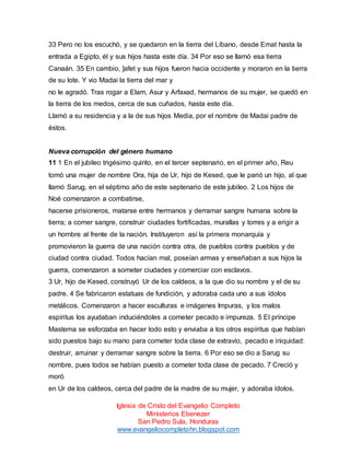 33 Pero no los escuchó, y se quedaron en la tierra del Líbano, desde Emat hasta la
entrada a Egipto, él y sus hijos hasta este día. 34 Por eso se llamó esa tierra
Canaán. 35 En cambio, ]afet y sus hijos fueron hacia occidente y moraron en la tierra
de su lote. Y vio Madai la tierra del mar y
no le agradó. Tras rogar a Elam, Asur y Arfaxad, hermanos de su mujer, se quedó en
la tierra de los medos, cerca de sus cuñados, hasta este día.
Llamó a su residencia y a la de sus hijos Media, por el nombre de Madai padre de
éstos.

Nueva corrupción del género humano
11 1 En el jubileo trigésimo quinto, en el tercer septenario, en el primer año, Reu
tomó una mujer de nombre Ora, hija de Ur, hijo de Kesed, que le parió un hijo, al que
llamó Sarug, en el séptimo año de este septenario de este jubileo. 2 Los hijos de
Noé comenzaron a combatirse,
hacerse prisioneros, matarse entre hermanos y derramar sangre humana sobre la
tierra; a comer sangre, construir ciudades fortificadas, murallas y torres y a erigir a
un hombre al frente de la nación. Instituyeron así la primera monarquía y
promovieron la guerra de una nación contra otra, de pueblos contra pueblos y de
ciudad contra ciudad. Todos hacían mal, poseían armas y enseñaban a sus hijos la
guerra, comenzaron a someter ciudades y comerciar con esclavos.
3 Ur, hijo de Kesed, construyó Ur de los caldeos, a la que dio su nombre y el de su
padre. 4 Se fabricaron estatuas de fundición, y adoraba cada uno a sus ídolos
metálicos. Comenzaron a hacer esculturas e imágenes Impuras, y los malos
espíritus los ayudaban induciéndoles a cometer pecado e impureza. 5 El príncipe
Mastema se esforzaba en hacer todo esto y enviaba a los otros espíritus que habían
sido puestos bajo su mano para cometer toda clase de extravío, pecado e iniquidad:
destruir, arruinar y derramar sangre sobre la tierra. 6 Por eso se dio a Sarug su
nombre, pues todos se habían puesto a cometer toda clase de pecado. 7 Creció y
moró
en Ur de los caldeos, cerca del padre de la madre de su mujer, y adoraba ídolos.
Iglesia de Cristo del Evangelio Completo
Ministerios Ebenezer
San Pedro Sula, Honduras
www.evangeliocompletohn.blogspot.com

 
