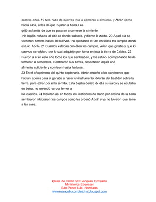 catorce años. 19 Una nube de cuervos vino a comerse la simiente, y Abrán corrió
hacia ellos, antes de que bajaran a tierra. Les
gritó así antes de que se posaran a comerse la simiente:
-No bajéis, volveos al sitio de donde salisteis. y dieron la vuelta. 20 Aquel día se
volvieron setenta nubes de cuervos, no quedando ni uno en todos los campos donde
estuvo Abrán. 21 Cuantos estaban con él en los campos, veían que gritaba y que los
cuervos se volvían, por lo cual adquirió gran fama en toda la tierra de Caldea. 22
Fueron a él en este año todos los que sembraban, y los estuvo acompañando hasta
terminar la sementera. Sembraron sus tierras, cosecharon aquel año
alimento suficiente y comieron hasta hartarse.
23 En el año primero del quinto septenario, Abrán enseñó a los carpinteros que
hacían aperos para el ganado a hacer un instrumento delante del bastidor sobre la
tierra, para echar por él la semilla. Esta bajaba dentro de él a su surco y se ocultaba
en tierra, no teniendo ya que temer a
los cuervos. 24 Hicieron así en todos los bastidores de arado por encima de la tierra;
sembraron y labraron los campos como les ordenó Abrán y ya no tuvieron que temer
a las aves.

Iglesia de Cristo del Evangelio Completo
Ministerios Ebenezer
San Pedro Sula, Honduras
www.evangeliocompletohn.blogspot.com

 