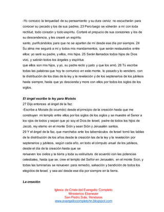-Yo conozco la terquedad de su pensamiento y su dura cerviz: no escucharán para
conocer su pecado y los de sus padres. 23 Pero luego se volverán a mí con toda
rectitud, todo corazón y todo espíritu. Cortaré el prepucio de sus corazones y los de
su descendencia, y les crearé un espíritu
santo, purificándolos para que no se aparten de mí desde ese día por siempre. 24
Su alma me seguirá a mí y todos mis mandamientos, que serán restaurados entre
ellos: yo seré su padre, y ellos, mis hijos. 25 Serán llamados todos hijos de Dios
vivo, y sabrán todos los ángeles y espíritus
que ellos son mis hijos, y yo, su padre recto y justo y que los amó. 26 Tú escribe
todas las palabras que hoy te comunico en este monte, lo pasado y lo venidero, con
la distribución de los días de la ley y la revelación y de los septenarios de los jubileos
hasta siempre, hasta que yo descienda y more con ellos por todos los siglos de los
siglos.

El ángel escribe la ley para Moisés
27 Dijo entonces al ángel de la faz:
-Escribe a Moisés (lo ocurrido) desde el principio de la creación hasta que me
construyan mi templo entre ellos por los siglos de los siglos y se muestre el Senor a
los ojos de todos y sepan que yo soy el Dios de Israel, padre de todos los hijos de
Jacob, rey eterno en el monte Sión y sean Sión y Jerusalén santos.
29 Y el ángel de la faz, que marchaba ante los tabernáculos de Israel tomó las tablas
de la distribución de los años desde la creación las de la ley y la revelación por
septenarios y jubileos, según cada año, en todo el cómputo anual de los jubileos,
desde el día de la creación hasta que se
renueven los cielos y la tierra y toda su estructura de acuerdo con las potencias
celestiales, hasta que se. cree el templo del Señor en Jerusalén, en el monte Sion, y
todas las luminarias se renueven para remedio, salvación y bendición de todos los
elegidos de Israel, y sea así desde ese día por siempre en la tierra.

La creación
Iglesia de Cristo del Evangelio Completo
Ministerios Ebenezer
San Pedro Sula, Honduras
www.evangeliocompletohn.blogspot.com

 