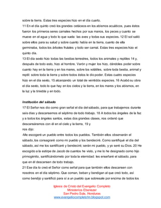sobre la tierra. Estas tres especies hizo en el día cuarto.
11 En el día quinto creó los grandes cetáceos en los abismos acuáticos, pues éstos
fueron los primeros seres carnales hechos por sus manos, los peces y cuanto se
mueve en el agua y todo lo que vuela: las aves y todas sus especies. 12 El sol salió
sobre ellos para su salud y sobre cuanto había en la tierra, cuanto de ella
germinaba, todos los árboles frutales y todo ser carnal. Estas tres especies hizo el
quinto día.
13 El día sexto hizo todas las bestias terrestres, todos los animales y reptiles 14 y,
después de todo esto, hizo al hombre. Varón y mujer los hizo, dándoles poder sobre
cuanto hay en la tierra y en los mares, sobre los volátiles, sobre toda bestia, animal y
reptil: sobre toda la tierra y sobre todos éstos le dio poder. Estas cuatro especies
hizo en el día sexto, 15 alcanzando un total de veintidós especies. 16 Acabó su obra
el día sexto, todo lo que hay en los cielos y la tierra, en los mares y los abismos, en
la luz y la tiniebla y en todo.

Institución del sábado
17 El Señor nos dio como gran señal el día del sábado, para que trabajemos durante
seis días y descansemos el séptimo de todo trabajo. 18 A todos los ángeles de la faz
y a todos los ángeles santos, estas dos grandes clases, nos ordenó que
descansáramos con él en el cielo y la tierra, 19 y
nos dijo:
-Me escogeré un pueblo entre todos los pueblos. También ellos observarán el
sábado, los consagraré como mi pueblo y los bendeciré. Como santifiqué el día del
sábado, así me los santificaré y bendeciré; serán mi pueblo, y yo seré su Dios. 20 He
escogido a la estirpe de Jacob de cuantos he visto, y me lo he designado como hijo
primogénito, santificándomelo por toda la eternidad: les enseñaré el sábado, para
que en él descansen de todo trabajo.
21 Ese día lo creó el Señor como señal para que también ellos descansen con
nosotros en el día séptimo. Que coman, beban y bendigan al que creó todo, así
como bendijo y santificó para sí a un pueblo que sobresale por encima de todos los
Iglesia de Cristo del Evangelio Completo
Ministerios Ebenezer
San Pedro Sula, Honduras
www.evangeliocompletohn.blogspot.com

 