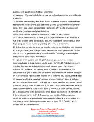 pueblos, para que observe el sábado juntamente
con nosotros. 22 y su voluntad dispuso que ascendiera buen aroma aceptable ante
él siempre.
23 Veintidós patriarcas hay de Adán a Jacob, y veintidós especies de obras fueron
hechas hasta el día séptimo: éste es bendito y santo, y aquél también es bendito y
santo. Uno y otro existen para santidad y bendición, 24 y a éste le fue dado ser
santificado y bendito como lo fue el séptimo
día en todos los días benditos y santos de la revelación y ley primera.
25 El Señor creó los cielos y la tierra, y todo lo que creó lo realizó en seis días, e
hizo el día séptimo santo para toda su obra. Por eso ordenó que todo el que en él
haga cualquier trabajo muera, y quien lo profane muera ciertamente.
26 Ordena tú a los hijos de Israel que guarden este día, santificándolo y no haciendo
en él ningún trabajo; que no lo profanen, pues es más santo que todos los demás
días. 27 Todo el que lo mancille muera sin remedio. Quien haga en él cualquier
trabajo muera por siempre, de modo que
los hijos de Israel guarden este día por todas sus generaciones y no sean
desarraigados de la tierra, pues es un día santo y bendito. 28 Todo hombre que lo
guarde y descanse en él de todo trabajo será siempre santo y bendito como
nosotros. 29 Comunica a los hijos de Israel la sentencia sobre este día: que
descansen en él y no lo descuiden por error de sus corazones no sea que se hagan
en él acciones que no deban ser, obrando en él conforme a su propia voluntad. Que
no preparen en él nada que vayan a comer o beber, ni saquen agua, ni metan o
saquen cualquier objeto transportable por sus puertas que ellos no hubiesen dejado
preparado para hacer en sus moradas el día sexto. 30 No metan ni saquen nada de
casa a casa en ese día, pues es más santo y bendito que todos los días jubilares.
En él descansamos en los cielos desde antes de que se enseñara a todo mortal en
la tierra a descansar en él. 31 El Creador de todo bendijo el sábado, pero no
santificó a todo pueblo y nación con su observancia, sino sólo a Israel: sólo a él lo
dio para que coman, beban y descansen sobre la tierra. 32 El Creador de todo
dispuso este día para bendición.
Iglesia de Cristo del Evangelio Completo
Ministerios Ebenezer
San Pedro Sula, Honduras
www.evangeliocompletohn.blogspot.com

 