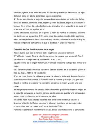 santidad y gloria, entre todos los días. 33 Esta ley y revelación fue dada a los hijos
de Israel como ley eterna para todas sus generaciones.
3 1 En los seis días de la segunda semana llevamos a Adán, por orden del Señor,
todas las bestias, animales, aves, reptiles y seres acuáticos, según sus especies y
formas. En el primer día, a las bestias; a los animales, en el segundo; a las aves, en
el tercero; a todos los reptiles, en el
cuarto a los seres acuáticos, en el quinto. 2 Adán dio nombre a cada uno: tal como
los llamó, así fue su nombre. 3 En estos cinco días estuvo viendo Adán que todos
ellos, toda especie de la tierra, eran macho y hembra, mientras él estaba solo y no
hallaba compañero semejante a él que le ayudase. 4 El Señor nos dijo:

Creación de Eva. Purificaciones de la mujer
-No es bueno que esté el hombre solo: hagámosle un auxiliar como él.
5 Y el Señor nuestro Dios, le infundió un sopor, de manera que se durmió. Tomó
para formar a la mujer uno de sus huesos. Y así lo hizo:
aquella costilla es el origen de la mujer. Y arregló con carne su lugar tras formar a la
mujer.
6 El Señor despertó a Adán de su sueño. Este se levantó, en el día sexto, y Dios le
trajo su mujer. Adán la vió y exclamó:
-Esto es, pues, hueso de mi hueso y carne de mi carne: ésta será llamada hembra,
pues de hombre fue tomada. 7 Por esto serán el hombre y la mujer uno; por esto
dejará el hombre a su padre y a su madre, se unirá a la mujer, y serán una sola
carne.
8 En la primera semana fue creado Adán y la costilla que habría de ser su mujer; en
la segunda semana se la mostró: por eso se dio orden de guardar una semana por
varón, y dos por hembra, en la impureza de ellas.
9 Cuando Adán hubo pasado cuarenta días en la tierra donde fue creado, lo
llevamos al Jardín del Edén, para que lo labrara y guardara, y a su mujer, a los
ochenta días, tras los cuales entró en el Jardín del Edén.
Por esto se escribió un mandamiento en las tablas celestiales sobre la parturienta:
Iglesia de Cristo del Evangelio Completo
Ministerios Ebenezer
San Pedro Sula, Honduras
www.evangeliocompletohn.blogspot.com

 