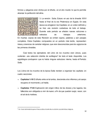 10
himnos y plegarias eran dichos por el difunto, en el otro mundo lo que le permitía
alcanzar la perfección del alma.
3. La versión Saita; Estuvo en uso de la dinastía XXVI
hasta el final de la era Ptolemaica en Egipto. En esta
época se arreglaron los Capítulos en un orden definido y
se hizo una revisión cuidadosa de todo el trabajo.
Durante este período se añaden nuevas ediciones o
extractos de trabajos anteriores.
En muchas copias de esta Revisión se omiten signos, palabras y aún pasajes
completos. Estos Capítulos compuestos en un período más tardío, representan
ideas y creencias de carácter religioso, que eran desconocidas para los egipcios de
las primeras dinastías.
Casi todos los ejemplares del Libro de los muertos eran únicos, pues
contenían una selección distinta de sortilegios2 de todo el texto disponible. Los
egiptólogos concluyeron que no había ninguna estructura interna, hasta el Período
Saíta.
Los Libros de los muertos de la época Saíta tienden a organizar los capítulos en
cuatro secciones:
 Capítulos 1-16 El difunto entra en la tumba, desciende a los infiernos y el cuerpo
recupera el movimiento y el habla.
 Capítulos 17-63 Explicación del origen mítico de los dioses y los lugares, los
fallecidos son obligados a vivir de nuevo a fin de que puedan surgir, nacer, con
el sol de la mañana.
2 Un ritual adivinatorio quese lleva acabo a través deun acto de características mágicas.
 