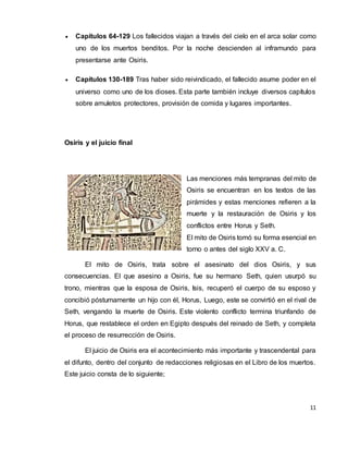 11
 Capítulos 64-129 Los fallecidos viajan a través del cielo en el arca solar como
uno de los muertos benditos. Por la noche descienden al inframundo para
presentarse ante Osiris.
 Capítulos 130-189 Tras haber sido reivindicado, el fallecido asume poder en el
universo como uno de los dioses. Esta parte también incluye diversos capítulos
sobre amuletos protectores, provisión de comida y lugares importantes.
Osiris y el juicio final
Las menciones más tempranas del mito de
Osiris se encuentran en los textos de las
pirámides y estas menciones refieren a la
muerte y la restauración de Osiris y los
conflictos entre Horus y Seth.
El mito de Osiris tomó su forma esencial en
torno o antes del siglo XXV a. C.
El mito de Osiris, trata sobre el asesinato del dios Osiris, y sus
consecuencias. El que asesino a Osiris, fue su hermano Seth, quien usurpó su
trono, mientras que la esposa de Osiris, Isis, recuperó el cuerpo de su esposo y
concibió póstumamente un hijo con él, Horus, Luego, este se convirtió en el rival de
Seth, vengando la muerte de Osiris. Este violento conflicto termina triunfando de
Horus, que restablece el orden en Egipto después del reinado de Seth, y completa
el proceso de resurrección de Osiris.
El juicio de Osiris era el acontecimiento más importante y trascendental para
el difunto, dentro del conjunto de redacciones religiosas en el Libro de los muertos.
Este juicio consta de lo siguiente;
 