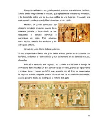 12
El espíritu del fallecido era guiado por el dios Anubis ante el tribunal de Osiris,
Anubis extraía mágicamente el corazón, que representa la conciencia y moralidad,
y lo depositaba sobre uno de los dos platillos de una balanza, El corazón era
contrapesado con la pluma de Maat situada en el otro platillo.
Mientras, un jurado compuesto por
dioses le formulaba preguntas acerca de su
conducta pasada, y dependiendo de sus
respuestas el corazón disminuía o
aumentaba de peso. Thot, actuando
como escriba, anotaba los resultados y los
entregaba a Osiris.
Al final del juicio, Osiris dictaba sentencia:
Si esta era positiva su fuerza vital y su fuerza anímica podían ir a encontrarse con
la momia, conformar el "ser benéfico" y vivir eternamente en los campos de Aaru,
el paraíso.
Pero si el veredicto era negativo, su corazón era arrojado a Ammyt, la
devoradora de los muertos (un dios con cabeza de cocodrilo, piernas de hipopótamo
y melena, torso y brazos de león), que acababa con él. Esto se denominaba
la segunda muerte y suponía para el difunto el final de su condición de inmortal;
aquella persona dejaba de existir para la historia de Egipto.
 