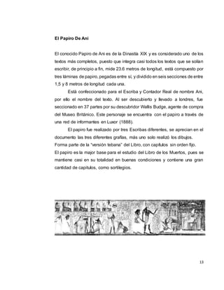 13
El Papiro De Ani
El conocido Papiro de Ani es de la Dinastía XIX y es considerado uno de los
textos más completos, puesto que integra casi todos los textos que se solían
escribir, de principio a fin, mide 23.6 metros de longitud, está compuesto por
tres láminas de papiro, pegadas entre sí, y dividido en seis secciones de entre
1,5 y 8 metros de longitud cada una.
Está confeccionado para el Escriba y Contador Real de nombre Ani,
por ello el nombre del texto. Al ser descubierto y llevado a londres, fue
seccionado en 37 partes por su descubridor Wallis Budge, agente de compra
del Museo Británico. Este personaje se encuentra con el papiro a través de
una red de informantes en Luxor (1888).
El papiro fue realizado por tres Escribas diferentes, se aprecian en el
documento las tres diferentes grafías, más uno solo realizó los dibujos.
Forma parte de la “versión tebana” del Libro, con capítulos sin orden fijo.
El papiro es la major base para el estudio del Libro de los Muertos, pues se
mantiene casi en su totalidad en buenas condiciones y contiene una gran
cantidad de capitulos, como sortilegios.
 