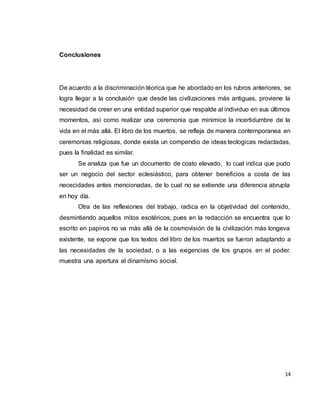 14
Conclusiones
De acuerdo a la discriminación téorica que he abordado en los rubros anteriores, se
logra llegar a la conclusión que desde las civilizaciones más antiguas, proviene la
necesidad de creer en una entidad superior que respalde al individuo en sus últimos
momentos, así como realizar una ceremonia que minimice la incertidumbre de la
vida en el más allá. El libro de los muertos, se refleja de manera contemporanea en
ceremonias religiosas, donde exista un compendio de ideas teologicas redactadas,
pues la finalidad es similar.
Se analiza que fue un documento de costo elevado, lo cual indica que pudo
ser un negocio del sector eclesiástico, para obtener beneficios a costa de las
nececidades antes mencionadas, de lo cual no se extiende una diferencia abrupta
en hoy día.
Otra de las reflexiones del trabajo, radica en la objetividad del contenido,
desmintiendo aquellos mitos esotéricos, pues en la redacción se encuentra que lo
escrito en papiros no va más allá de la cosmovisión de la civilización más longeva
existente, se expone que los textos del libro de los muertos se fueron adaptando a
las necesidades de la sociedad, o a las exigencias de los grupos en el poder.
muestra una apertura al dinamismo social.
 