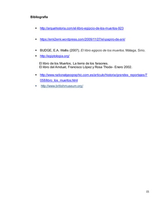 15
Bibliografia
 http://arquehistoria.com/el-libro-egipcio-de-los-muertos-923
 https://erni2erni.wordpress.com/2009/11/27/el-papiro-de-ani/
 BUDGE, E.A. Wallis (2007). El libro egipcio de los muertos. Málaga, Sirio.
 http://egiptologia.org/
El libro de los Muertos, La tierra de los faraones.
El libro del Amduat, Francisco López y Rosa Thode- Enero 2002.
 http://www.nationalgeographic.com.es/articulo/historia/grandes_reportajes/7
058/libro_los_muertos.html
 http://www.britishmuseum.org/
 