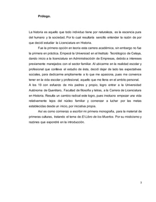 3
Prólogo.
La historia es aquello que todo individuo tiene por naturaleza, es la escencia pura
del humano y la sociedad. Por lo cual resultaría sencillo entender la razón de por
que decidí estudíar la Licenciatura en Historia.
Fue la primera opción en teoria esta carrera académica, sin embargo no fue
la primera en práctica. Empecé la Universiad en el Instituto Tecnólogico de Celaya,
dando inicio a la licenciatura en Administraciódn de Empresas, debido a intereses
previamente manejados con el sector familiar. Al ubicarme en la realidad escolar y
profesional que conlleva el estudio de ésta, decidí dejar de lado las expectativas
sociales, para dedicarme ampliamente a lo que me apasiona, pues me convence
tener en la vida escolar y profesional, aquello que me llena en el ambito personal.
A los 19 con esfuerzo de mis padres y propio, logro entrar a la Universidad
Autónoma de Querétaro, Facultad de filosofia y letras, a la Carrera de Licenciatura
en Historia. Resulta un cambio radical este logro, pues involucra empezar una vida
relativamente lejos del núcleo familiar y comenzar a luchar por las metas
establecidas desde un inicio, por iniciativa propia.
Así es como comienzo a escribir mi primera monografia, para la material de
primeras culturas, tratando el tema de El Libro de los Muertos. Por su misticismo y
razónes que expondré en la introducción.
 