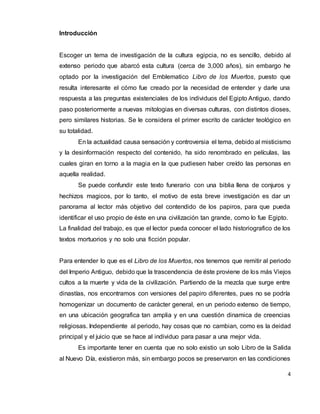 4
Introducción
Escoger un tema de investigación de la cultura egipcia, no es sencillo, debido al
extenso periodo que abarcó esta cultura (cerca de 3,000 años), sin embargo he
optado por la investigación del Emblematico Libro de los Muertos, puesto que
resulta interesante el cómo fue creado por la necesidad de entender y darle una
respuesta a las preguntas existenciales de los individuos del Egipto Antiguo, dando
paso posteriormente a nuevas mitologias en diversas culturas, con distintos dioses,
pero similares historias. Se le considera el primer escrito de carácter teológico en
su totalidad.
En la actualidad causa sensación y controversia el tema, debido al misticismo
y la desinformación respecto del contenido, ha sido renombrado en películas, las
cuales giran en torno a la magia en la que pudiesen haber creído las personas en
aquella realidad.
Se puede confundir este texto funerario con una biblia llena de conjuros y
hechizos magicos, por lo tanto, el motivo de esta breve investigación es dar un
panorama al lector más objetivo del contendido de los papiros, para que pueda
identificar el uso propio de éste en una civilización tan grande, como lo fue Egipto.
La finalidad del trabajo, es que el lector pueda conocer el lado historiografico de los
textos mortuorios y no solo una ficción popular.
Para entender lo que es el Libro de los Muertos, nos tenemos que remitir al periodo
del Imperio Antiguo, debido que la trascendencia de éste proviene de los más Viejos
cultos a la muerte y vida de la civilización. Partiendo de la mezcla que surge entre
dinastías, nos encontramos con versiones del papiro diferentes, pues no se podría
homogenizar un documento de carácter general, en un periodo extenso de tiempo,
en una ubicación geografica tan amplia y en una cuestión dinamica de creencias
religiosas. Independiente al periodo, hay cosas que no cambian, como es la deidad
principal y el juicio que se hace al individuo para pasar a una mejor vida.
Es importante tener en cuenta que no solo existio un solo Libro de la Salida
al Nuevo Día, existieron más, sin embargo pocos se preservaron en las condiciones
 