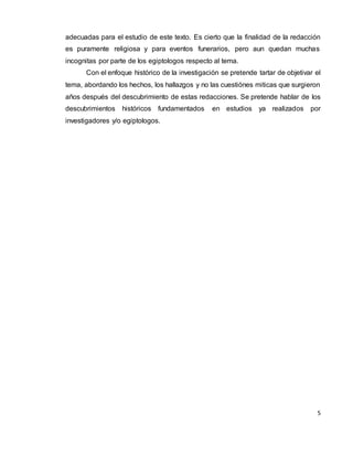 5
adecuadas para el estudio de este texto. Es cierto que la finalidad de la redacción
es puramente religiosa y para eventos funerarios, pero aun quedan muchas
incognitas por parte de los egiptologos respecto al tema.
Con el enfoque histórico de la investigación se pretende tartar de objetivar el
tema, abordando los hechos, los hallazgos y no las cuestiónes miticas que surgieron
años después del descubrimiento de estas redacciones. Se pretende hablar de los
descubrimientos históricos fundamentados en estudios ya realizados por
investigadores y/o egiptologos.
 