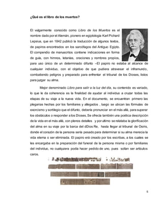 6
¿Qué es el libro de los muertos?
El vulgarmente conocido como Libro de los Muertos es el
nombre dado por el Alemán, pionero en egiptología Karl Pichard
Lepsius, que en 1842 publicó la traducción de algunos textos,
de papiros encontrados en los sarcófagos del Antiguo Egipto.
El compendio de manuscritos contiene indicaciones en forma
de guía, con himnos, letanías, oraciones y nombres propios,
para uso único de un determinado difunto –El papiro no estaba al alcance de
cualquier individuo, con el objetivo de que pudiera atravesar el inframundo,
combatiendo peligros y preparado para enfrentar el tribunal de los Dioses, listos
para juzgar su alma.
Mejor denominado Libro para salir a la luz del día, su contenido es variado,
lo que le da coherencia es la finalidad de ayudar al individuo a cruzar todas las
etapas de su viaje a la nueva vida. En el documento, se encuentran primero las
plegarias hechas por los familiares y allegados , luego se ubican las fórmulas de
exorcismo y sortilegio que el difunto, debería pronunciar en el más allá, para superar
los obstáculos o responder a los Dioses, Se ofrecía también una poética descripción
de la vida en el más allá, con plenos detalles y por ultimo se relataba la glorificación
del alma en su viaje por la barca del dDios Re, hasta llegar al tribunal de Osiris,
donde el corazón de la persona sería pesado para determinar si su alma merecia la
vida eterna o ser eliminada. El papiro erá creado por los escribas, a los cuales se
les encargaba en la preparación del funeral de la persona misma o por familiares
del individuo, no cualquiera podía hacer pedido de uno, pues solían ser artículos
caros.
 