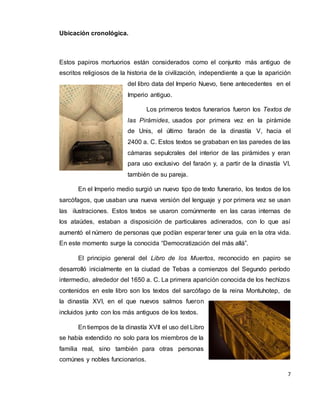 7
Ubicación cronológica.
Estos papiros mortuorios están considerados como el conjunto más antiguo de
escritos religiosos de la historia de la civilización, independiente a que la aparición
del libro data del Imperio Nuevo, tiene antecedentes en el
Imperio antiguo.
Los primeros textos funerarios fueron los Textos de
las Pirámides, usados por primera vez en la pirámide
de Unis, el último faraón de la dinastía V, hacia el
2400 a. C. Estos textos se grababan en las paredes de las
cámaras sepulcrales del interior de las pirámides y eran
para uso exclusivo del faraón y, a partir de la dinastía VI,
también de su pareja.
En el Imperio medio surgió un nuevo tipo de texto funerario, los textos de los
sarcófagos, que usaban una nueva versión del lenguaje y por primera vez se usan
las ilustraciones. Estos textos se usaron comúnmente en las caras internas de
los ataúdes, estaban a disposición de particulares adinerados, con lo que así
aumentó el número de personas que podían esperar tener una guía en la otra vida.
En este momento surge la conocida “Democratización del más allá”.
El principio general del Libro de los Muertos, reconocido en papiro se
desarrolló inicialmente en la ciudad de Tebas a comienzos del Segundo período
intermedio, alrededor del 1650 a. C. La primera aparición conocida de los hechizos
contenidos en este libro son los textos del sarcófago de la reina Montuhotep, de
la dinastía XVI, en el que nuevos salmos fueron
incluidos junto con los más antiguos de los textos.
En tiempos de la dinastía XVII el uso del Libro
se había extendido no solo para los miembros de la
familia real, sino también para otras personas
comúnes y nobles funcionarios.
 